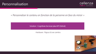 Personnalisation
« Personnaliser le contenu en fonction de la personne en face du miroir »
Solution : Cognitives Services (aka API Oxford)
Hardware : Rajout d’une caméra
 