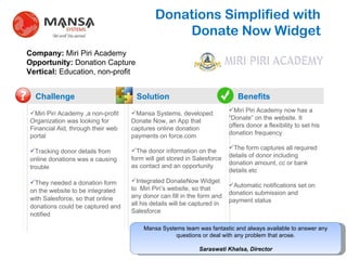 Donations Simplified with  Donate Now Widget Challenge Solution Benefits ? ,[object Object],[object Object],[object Object],[object Object],[object Object],[object Object],Company:  Miri Piri Academy Opportunity:  Donation Capture Vertical:  Education, non-profit ,[object Object],[object Object],[object Object],. Mansa Systems team was fantastic and always available to answer any questions or deal with any problem that arose. Saraswati Khalsa, Director 