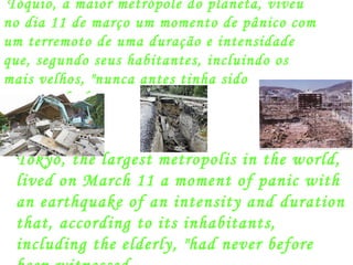 Tóquio, a maior metrópole do planeta, viveu no dia 11 de março um momento de pânico com um terremoto de uma duração e intensidade que, segundo seus habitantes, incluindo os mais velhos, "nunca antes tinha sido testemunhado. Tokyo, the largest metropolis in the world, lived on March 11 a moment of panic with an earthquake of an intensity and duration that, according to its inhabitants, including the elderly, "had never before been witnessed . 