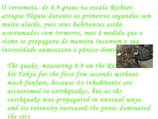 O terremoto, de 8,9 graus na escala Richter, atingiu Tóquio durante os primeiros segundos sem muito alarde, pois seus habitantes estão acostumados com tremores, mas à medida que o sismo se propagava de maneira incomum e sua intensidade aumentava o pânico dominou a cidade. The quake, measuring 8.9 on the Richter scale, hit Tokyo for the first few seconds without much fanfare, because its inhabitants are accustomed to earthquakes, but as the earthquake was propagated in unusual ways and its intensity increased the panic dominated the city  