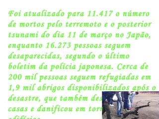 Foi atualizado para 11.417 o número de mortos pelo terremoto e o posterior tsunami do dia 11 de março no Japão, enquanto 16.273 pessoas seguem desaparecidas, segundo o último boletim da polícia japonesa. Cerca de 200 mil pessoas seguem refugiadas em 1,9 mil abrigos disponibilizados após o desastre, que também destruiu 18 mil casas e danificou em torno de 130 mil edifícios.  