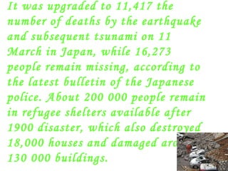 It was upgraded to 11,417 the number of deaths by the earthquake and subsequent tsunami on 11 March in Japan, while 16,273 people remain missing, according to the latest bulletin of the Japanese police. About 200 000 people remain in refugee shelters available after 1900 disaster, which also destroyed 18,000 houses and damaged around 130 000 buildings. 