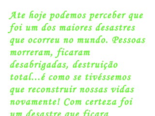 Ate hoje podemos perceber que foi um dos maiores desastres que ocorreu no mundo. Pessoas morreram, ficaram desabrigadas, destruição total...é como se tivéssemos que reconstruir nossas vidas novamente! Com certeza foi um desastre que ficara marcado para sempre! 