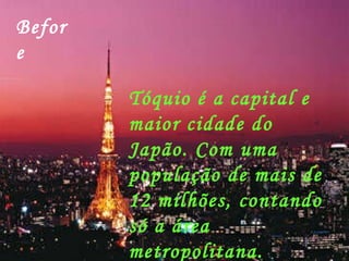 Before Tóquio é a capital e maior cidade do Japão. Com uma população de mais de 12 milhões, contando só a área metropolitana. 