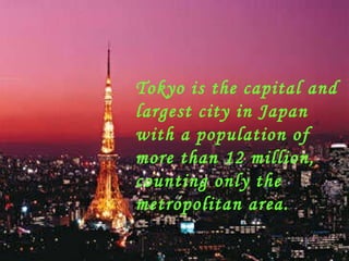 Tokyo is the capital and largest city in Japan with a population of more than 12 million, counting only the metropolitan area. 