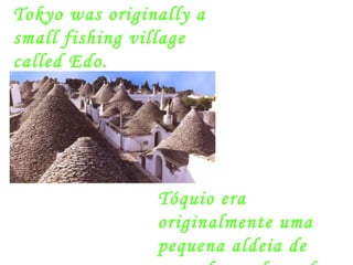 Tóquio era originalmente uma pequena aldeia de pescadores chamada Edo. Tokyo was originally a small fishing village called Edo. 