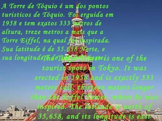 A Torre de Tóquio é um dos pontos turisticos de Tóquio. Foi erguida em 1958 e tem exatos 333 metros de altura, treze metros a mais que a Torre Eiffel, na qual foi inspirada. Sua latitude é de 35.658 Norte, e sua longitude é de 139.745 Leste. The Tokyo Tower is one of the tourist spots in Tokyo. It was erected in 1958 and is exactly 333 meters tall, thirteen meters longer than the Eiffel Tower, where he was inspired. The latitude is north of 35,658, and its longitude is east 139,745. 