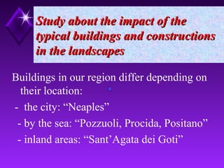 Study about the impact of theStudy about the impact of the
typical buildings and constructionstypical buildings and constructions
in the landscapesin the landscapes
Buildings in our region differ depending on
their location:
- the city: “Neaples”
- by the sea: “Pozzuoli, Procida, Positano”
- inland areas: “Sant’Agata dei Goti”
 