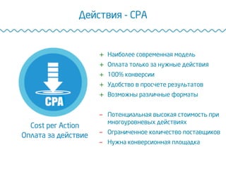 Действия - CPA
Cost per Action
Оплата за действие
+  Наиболее современная модель
+  Оплата только за нужные действия
+  100% конверсии
+  Удобство в просчете результатов
+  Возможны различные форматы
-  Потенциальная высокая стоимость при
многоуровневых действиях
-  Ограниченное количество поставщиков
-  Нужна конверсионная площадка
 