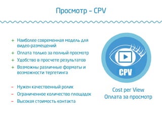Просмотр – CPV
Cost per View
Оплата за просмотр
+  Наиболее современная модель для
видео-размещений
+  Оплата только за полный просмотр
+  Удобство в просчете результатов
+  Возможны различные форматы и
возможности тергетинга
-  Нужен качественный ролик
-  Ограниченное количество площадок
-  Высокая стоимость контакта
 