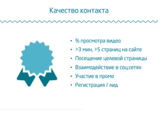 Качество контакта
•  % просмотра видео
•  >3 мин, >5 страниц на сайте
•  Посещение целевой страницы
•  Взаимодействие в соц.сетях
•  Участие в промо
•  Регистрация / лид
 