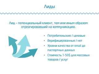 Лиды
Лид – потенциальный клиент, тем или иным образом
отреагировавший на коммуникацию.
•  Потребительские / целевые
•  Верифицированные / нет
•  Уровни качества от email до
паспортных данных
•  Стоимость 1-50$ для массовых
товаров / услуг
 