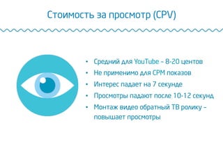 Стоимость за просмотр (CPV)
•  Средний для YouTube – 8-20 центов
•  Не применимо для CPM показов
•  Интерес падает на 7 секунде
•  Просмотры падают после 10-12 секунд
•  Монтаж видео обратный ТВ ролику –
повышает просмотры
 