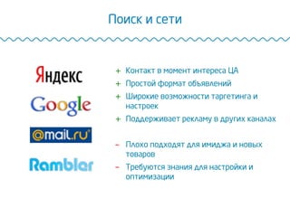 Поиск и сети
+  Контакт в момент интереса ЦА
+  Простой формат объявлений
+  Широкие возможности таргетинга и
настроек
+  Поддерживает рекламу в других каналах
-  Плохо подходят для имиджа и новых
товаров
-  Требуются знания для настройки и
оптимизации
 