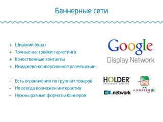 Баннерные сети
+  Широкий охват
+  Точные настройки таргетинга
+  Качественные контакты
+  Имиджево-конверсионное размещение
-  Есть ограничения по группам товаров
-  Не всегда возможен интерактив
-  Нужны разные форматы баннеров
 