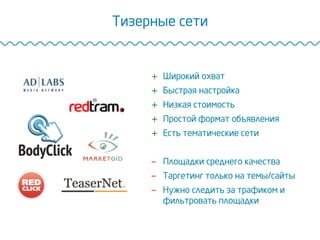 Тизерные сети
+  Широкий охват
+  Быстрая настройка
+  Низкая стоимость
+  Простой формат объявления
+  Есть тематические сети
-  Площадки среднего качества
-  Таргетинг только на темы/сайты
-  Нужно следить за трафиком и
фильтровать площадки
 