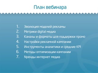 1.  Эволюция моделей рекламы
2.  Метрики digital медиа
3.  Каналы и форматы для поддержки промо
4.  Настройки рекламной кампании
5.  Инструменты аналитики и средние KPI
6.  Методы оптимизации кампании
7.  Nренды интернет медиа
План вебинара
 