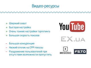 Видео-ресурсы
+  Широкий охват
+  Быстрая настройка
+  Очень тонкие настройки таргетинга
+  Большая скорость показов
-  Большая конкуренция
-  Низкий отклик на CPM показы
-  Раздражение пользователей при
отсутствии возможности пропустить
 