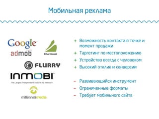Мобильная реклама
+  Возможность контакта в точке и
момент продажи
+  Таргетинг по местоположению
+  Устройство всегда с человеком
+  Высокий отклик и конверсии
-  Развивающийся инструмент
-  Ограниченные форматы
-  Требует мобильного сайта
 