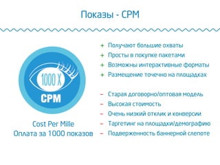 Показы - CPM
Cost Per Mille
Оплата за 1000 показов
+  Получают большие охваты
+  Просты в покупке пакетами
+  Возможны интерактивные форматы
+  Размещение точечно на площадках
-  Старая договорно/оптовая модель
-  Высокая стоимость
-  Очень низкий отклик и конверсии
-  Таргетинг на площадки/демографию
-  Подверженность баннерной слепоте
 