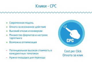 Клики - CPC
Cost per Click
Оплата за клик
+  Современная модель
+  Оплата за осознанное действие
+  Высокий отклик и конверсии
+  Множество форматов и настроек
таргетинга
+  Возможна оптимизация
-  Потенциальная высокая стоимость в
конкурентных тематиках
-  Нужна площадка для перехода
 
