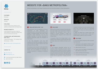 Miritec has developed a multi-lingual, interactive and cross functional website for «Baku Metropolitan».
WEBSITE FOR «BAKU METROPOLITAN»
"BAKU METROPOLITAN" CJSC
"Baku Metropolitan" CJSC was established in 2014 due to
reorganization of “Baku Metropolitan” and
"Azertunelmetrotikinti" JSC, launched by the Decree of the
President of Azerbaijan Republic. Main duties of Baku
Metropolitan include enlargement of the city area
coverage, construction of new lines, improvement of
passenger transportation quality and management of
metro facilities.
To date, "Baku Metropolitan" counts about 6500
employees, and 1500 of them are engaged in construction
of new lines that are to become important routes while
getting around the city of Baku.
The company structure consists of several departments,
focused on various ways of Baku metro development. In
practice, each unit contributes to the process of
company’s improvement in accordance to international
standards.
CHALLENGE
Baku becomes innovative and attractive travel destination
that is due to being a host of international competitions.
Reasonably, “Baku Metropolitan” faced a need to
represent its services throughout a modern and
user-friendly website, designed for both, citizens and
overseas visitors.
In anticipation of Baku 2015 European Games, a future
website was also intended to provide tourists with useful
information about sports facilities and ways to get to
them.
TASK
To fully represent metropolitan services and its
significance, Miritec IT-specialists were given a task to
develop a website as a single tool to attract city residents
and foreigners to its services and city venues, in particular,
during the international tournament. “Baku Metropolitan”
website had to carry an interactive map to help users get
familiar with their opportunities if travelling around the
city.
In practice, the interactive map had to provide users with
tools to set a travel route, check out its presumable
duration, transfer stations and distances between the
main points.
In addition, the website had to display maps of key
sightseeing spots and sports venues in Baku, and a
shuttle schedule to speed up a travel to the facility.
SOLUTIONS
In course of the website development, Miritec specialists
have implemented:
functionality to create galleries for different models
with an ability to use a widget in the admin panel;
gallery transfer to the server;
dynamic forms with validation of entered data on
both, client’s and server’s sides;
dynamic AJAX-load of the information;
functionality of the admin panel;
CONTACT US
www.miritec.com
marketing@miritec.com
4, Ivan Lepse Boulevard, Kiev, 03680, Ukraine
+380 44 359-05-90
CUSTOMER
Metropoliya
INDUSTRY
Transport
CHALLENGE
Increase of metro services utilization and its
significance amongst citizens and foreign visitors.
BUSINESS BENEFITS
Lower development costs due to creation an
official website as a single tool to introduce metro
services and enhance its social value.
TECHNOLOGIES, METHODOLOGIES
AND TOOLS
Programming languages – PHP, JavaScript, CSS3
Methodologies – SCRUM
http://www.miritec.com/en/project/metro
 