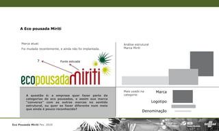 A Eco pousada Miriti



      Marca atual:                                           Análise estrutural
      Foi mudada recentemente, e ainda não foi implantada.   Marca Miriti



                 ?             Fonte esticada




                                                             Mais usado na          Marca
         A questão é: a empresa quer fazer parte da          categoria:
         categorias de eco pousadas, e assim sua marca
         “conversa” com as outras marcas no sentido                               Logotipo
         estrutural, ou quer se fazer diferente num meio
         que ainda é pouco reconhecido?
                                                                          Denominação


Eco Pousada Miriti Fev. 2010
 