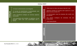 Análise SWOT


                                                                                 >São novos no ramo, tem pouco mais de 1 ano
                  >O local é extremamente aconchegante




                                                                     FRAQUEZAS
                                                                                 >Número limitado de quartos (tem apenas 8, o que
                  >O serviço de atendimento é personalizado, pois
         FORÇAS
                                                                                 difere do site q consta 13)
                  tem um número de quartos reduzidos
                                                                                 >A comunicação visual da empresa não condiz com
                  >Tem consciência ecológica em diversos aspectos
                                                                                 sua filosofia
                  da pousada
                                                                                 >Os valores    ecológicos   da   empresas   não   são
                  >Os empresários são também os gestores, os que
                                                                                 evidenciados
                  atendem, assim tem uma proximidade com o
                  cliente.
                                                                                 >Site desatualizado




Eco Pousada Miriti Fev. 2010                                         AMEAÇAS
 