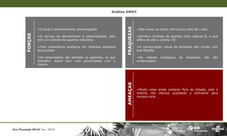 Análise SWOT




                                                                     FRAQUEZAS
         FORÇAS   >O local é extremamente aconchegante                           >São novos no ramo, tem pouco mais de 1 ano

                  >O serviço de atendimento é personalizado, pois                >Número limitado de quartos (tem apenas 8, o que
                  tem um número de quartos reduzidos                             difere do site q consta 13)

                  >Tem consciência ecológica em diversos aspectos                >A comunicação visual da empresa não condiz com
                  da pousada                                                     sua filosofia

                  >Os empresários são também os gestores, os que                 >Os valores    ecológicos   da   empresas   não   são
                  atendem, assim tem uma proximidade com o                       evidenciados
                  cliente.




                                                                     AMEAÇAS
                                                                                 >Muita coisa ainda comprar fora do Estado, pois o
                                                                                 mesmo não oferece qualidade o suficiente para
                                                                                 compra local




Eco Pousada Miriti Fev. 2010
 