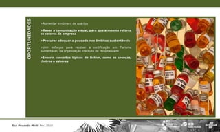 OPORTUNIDADES
                         >Aumentar o número de quartos

                         >Rever a comunicação visual, para que a mesma reforce
                         os valores da empresa

                         >Procurar adequar a pousada nos âmbitos sustentáveis

                         >Unir esforços para receber a certificação em Turismo
                         Sustentável, da organização Instituto de Hospitalidade

                         >Inserir conceitos típicos de Belém, como as crenças,
                         cheiros e sabores




Eco Pousada Miriti Fev. 2010
 