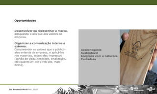 Oportunidades


     Desenvolver ou redesenhar a marca,
     adequando-a aos que aos valores da
     empresa.

     Organizar a comunicação interna e
     externa.
     Compreender os valores que o público-       Aconchegante
     alvo entende da empresa, e aplicá-los       Sustentável
     nos materiais, sejam eles impressos         Inegrada com a natureza
     (cartão de visita, timbrado, sinalização,   Cuidadosa
     etc) quanto on-line (web site, mala-
     direta).




Eco Pousada Miriti Fev. 2010
 