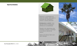 Oportunidades




                               Diminuir a quantidade de
                               cores na marca, pois assim o
                               processo de impressão é
                               menor e menos poluente.

                               Evidenciar o mirití, fruto
                               que dá nome à empresa e
                               símbolo de versatilidade.

                               Mesclar com elementos que
                               remetam conforto, aconhego
                               e os outros valores da
                               marca.

                               Fonte com leitura fácil e de
                               fácil redução.




Eco Pousada Miriti Fev. 2010
 