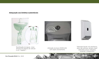 Adequação aos âmbitos sustentáveis




                Reutilização de águas- cinza                                   Sabonete líquido nos banheiros,
                através de sistema de válvula   Utilização da bacia ECOFLUSH   para não precisar sempre repor
                e um “regador”.                     com duplo acionamento        sabonetes pouco utilizados,
                                                                                   evitando o desperdício


Eco Pousada Miriti Fev. 2010
 