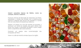 Inserir conceitos típicos      de    Belém,   como    as
      crenças, cheiros e sabores


      Promover oficinas de fabricação de artesanato com Mirití,
      estreitando o contato dos turistas com a matéria-prima
      regional e pagando pelo serviço dos artesãos e o turista
      fica com seu próprio brinquedo que elaborou.

      Separar um espaço em uma das paredes da pousada, e
      promover um mural de recados, pra quem estiver indo
      deixar seu recado e impressões de Belém e quem chegar
      sentir a experiência das outras pessoas.

      Promover    um espaço      para     comercialização   dos
      brinquedos de Mirití.

      Inserir no café-da-manhã comidas típicas da região.




Eco Pousada Miriti Fev. 2010
 