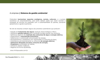 A empresa | Sistema de gestão ambiental


      Pretendem harmonizar aspectos ecológicos, sociais, culturais e o sucesso
      econômico do empreendimento, para tanto adotam ações que visam conciliar a
      prestação de serviços de qualidade com a sustentabilidade do planeta, pensando
      globalmente e agindo localmente.


      No site da empresa constam alguns dos preceitos sustentáveis que praticam:

      •   Estação de tratamento das águas residuais (fossa biológica e filtro),
      •   Utilizamos painéis solares para a produção de água quente nos chuveiros,
      •   Definimos objetivos de restrição dos consumos de água e energia elétrica,
      •   Organizamos a manutenção preventiva,
      •   Sistema de ar condicionado economizador de energia,
      •   Acompanhamos e analisamos com regularidade os consumos de água,
      •   Controlamos permanentemente os consumos de energia elétrica,
      •   Utilizamos lâmpadas de baixo consumo de energia,
      •   Propomos a reutilização de toalhas,
      •   Utilizamos adubos orgânicos,
      •   Regamos de forma equilibrada.

       www.miritipousada.com.br




Eco Pousada Miriti Fev. 2010
 