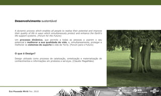 Desenvolvimento sustentável


     A dynamic process which enables all people to realise their potential and improve
     their quality of life in ways which simultaneously protect and enhance the Earth’s
     life support systems. (Forum for the Future)
     Um processo dinâmico, que permite a todas as pessoas a usarem o seu
     potencial e melhorar a sua qualidade de vida, e, simultaneamente, proteger e
     melhorar os sistemas de suporte à vida da Terra. (Forum para o Futuro)



     O que é Design?

     Design utilizado como processo de catalização, sintetização e materialização de
     conhecimentos e informações em produtos e serviços. (Claudio Magalhães)




Eco Pousada Miriti Fev. 2010
 