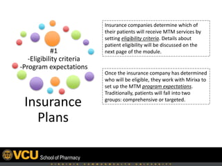 Insurance
Plans
Insurance companies determine which
patients will receive MTM services by
instituting eligibility criteria.
After identifying eligible patients,
companies work with Mirixa to establish
the MTM program expectations.
Traditionally, patients are divided into
2 intervention groups:
• Comprehensive
• Targeted
#1
-Eligibility criteria
-Program expectations
 