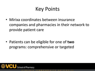 Key Points
• Mirixa coordinates insurance companies and
community pharmacies in their network to
provide direct patient care
• Patients may be eligible for 1 of 2 intervention
programs:
– Comprehensive
– Targeted
 