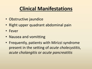 Clinical Manifestations
• Obstructive jaundice
• Right upper quadrant abdominal pain
• Fever
• Nausea and vomitting
• Frequently, patients with Mirizzi syndrome
present in the setting of acute cholecystitis,
acute cholangitis or acute pancreatitis
 