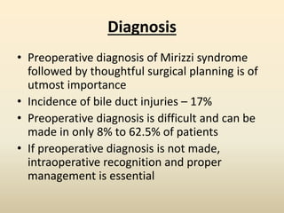 Diagnosis
• Preoperative diagnosis of Mirizzi syndrome
followed by thoughtful surgical planning is of
utmost importance
• Incidence of bile duct injuries – 17%
• Preoperative diagnosis is difficult and can be
made in only 8% to 62.5% of patients
• If preoperative diagnosis is not made,
intraoperative recognition and proper
management is essential
 