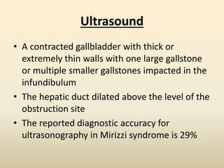 Ultrasound
• A contracted gallbladder with thick or
extremely thin walls with one large gallstone
or multiple smaller gallstones impacted in the
infundibulum
• The hepatic duct dilated above the level of the
obstruction site
• The reported diagnostic accuracy for
ultrasonography in Mirizzi syndrome is 29%
 
