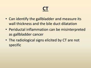 CT
• Can identify the gallbladder and measure its
wall thickness and the bile duct dilatation
• Periductal inflammation can be misinterpreted
as gallbladder cancer
• The radiological signs elicited by CT are not
specific
 