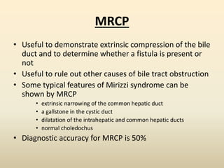 MRCP
• Useful to demonstrate extrinsic compression of the bile
duct and to determine whether a fistula is present or
not
• Useful to rule out other causes of bile tract obstruction
• Some typical features of Mirizzi syndrome can be
shown by MRCP
• extrinsic narrowing of the common hepatic duct
• a gallstone in the cystic duct
• dilatation of the intrahepatic and common hepatic ducts
• normal choledochus
• Diagnostic accuracy for MRCP is 50%
 