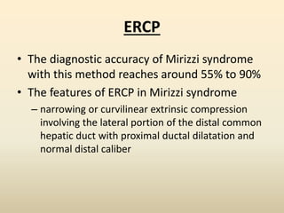 ERCP
• The diagnostic accuracy of Mirizzi syndrome
with this method reaches around 55% to 90%
• The features of ERCP in Mirizzi syndrome
– narrowing or curvilinear extrinsic compression
involving the lateral portion of the distal common
hepatic duct with proximal ductal dilatation and
normal distal caliber
 