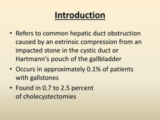 Introduction
• Refers to common hepatic duct obstruction
caused by an extrinsic compression from an
impacted stone in the cystic duct or
Hartmann's pouch of the gallbladder
• Occurs in approximately 0.1% of patients
with gallstones
• Found in 0.7 to 2.5 percent
of cholecystectomies
 