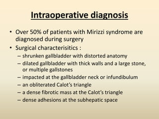Intraoperative diagnosis
• Over 50% of patients with Mirizzi syndrome are
diagnosed during surgery
• Surgical characterisitics :
– shrunken gallbladder with distorted anatomy
– dilated gallbladder with thick walls and a large stone,
or multiple gallstones
– impacted at the gallbladder neck or infundibulum
– an obliterated Calot’s triangle
– a dense fibrotic mass at the Calot’s triangle
– dense adhesions at the subhepatic space
 