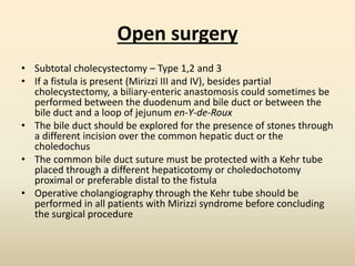 Open surgery
• Subtotal cholecystectomy – Type 1,2 and 3
• If a fistula is present (Mirizzi III and IV), besides partial
cholecystectomy, a biliary-enteric anastomosis could sometimes be
performed between the duodenum and bile duct or between the
bile duct and a loop of jejunum en-Y-de-Roux
• The bile duct should be explored for the presence of stones through
a different incision over the common hepatic duct or the
choledochus
• The common bile duct suture must be protected with a Kehr tube
placed through a different hepaticotomy or choledochotomy
proximal or preferable distal to the fistula
• Operative cholangiography through the Kehr tube should be
performed in all patients with Mirizzi syndrome before concluding
the surgical procedure
 