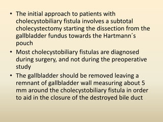 • The initial approach to patients with
cholecystobiliary fistula involves a subtotal
cholecystectomy starting the dissection from the
gallbladder fundus towards the Hartmann´s
pouch
• Most cholecystobiliary fistulas are diagnosed
during surgery, and not during the preoperative
study
• The gallbladder should be removed leaving a
remnant of gallbladder wall measuring about 5
mm around the cholecystobiliary fistula in order
to aid in the closure of the destroyed bile duct
 
