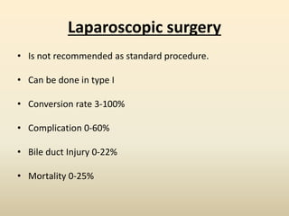Laparoscopic surgery
• Is not recommended as standard procedure.
• Can be done in type I
• Conversion rate 3-100%
• Complication 0-60%
• Bile duct Injury 0-22%
• Mortality 0-25%
 