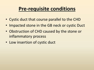 Pre-requisite conditions
• Cystic duct that course parallel to the CHD
• Impacted stone in the GB neck or cystic Duct
• Obstruction of CHD caused by the stone or
inflammatory process
• Low insertion of cystic duct
 